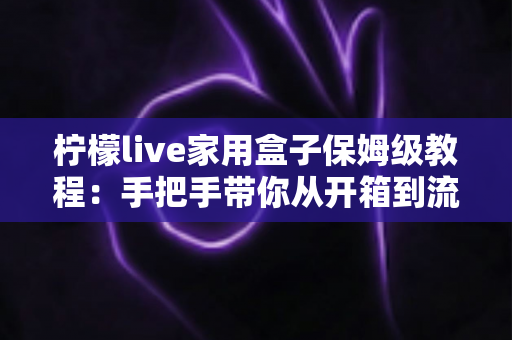 柠檬live家用盒子保姆级教程：手把手带你从开箱到流畅观影的完整指南
