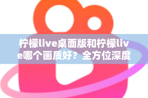 柠檬live桌面版和柠檬live哪个画质好?全方位深度对比解析,助你选择最佳观看体验 柠檬live桌面版和柠檬live哪个画质好?全方位深度对比解析,助你选择最佳观看体验