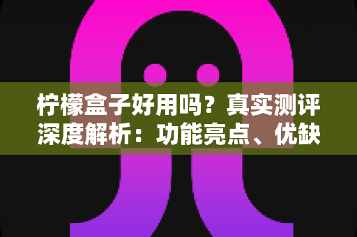 柠檬盒子好用吗?真实测评深度解析:功能亮点、优缺点与上手体验一文看懂 柠檬盒子好用吗?真实测评深度解析:功能亮点、优缺点与上手体验一文看懂