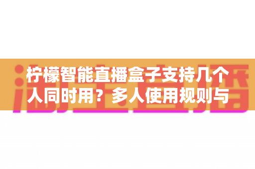 柠檬智能直播盒子支持几个人同时用?多人使用规则与配置技巧全解析 柠檬智能直播盒子支持几个人同时用?多人使用规则与配置技巧全解析