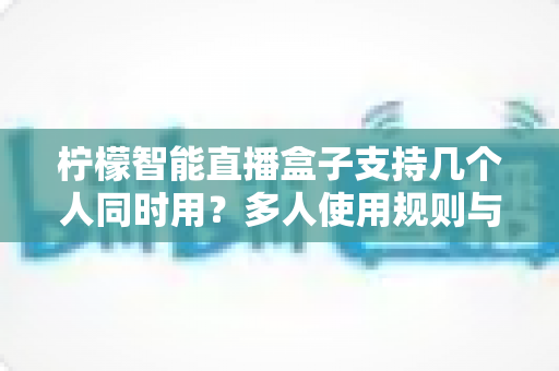 柠檬智能直播盒子支持几个人同时用?多人使用规则与配置技巧全解析 柠檬智能直播盒子支持几个人同时用?多人使用规则与配置技巧全解析