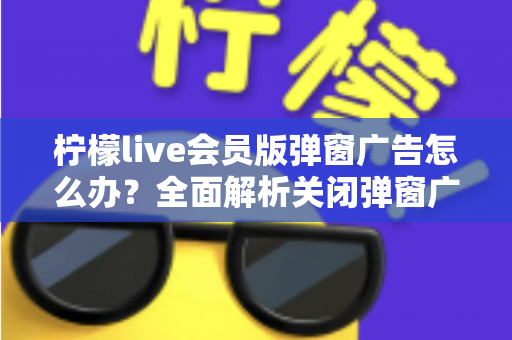 柠檬live会员版弹窗广告怎么办？全面解析关闭弹窗广告的有效方法与实用预防技巧