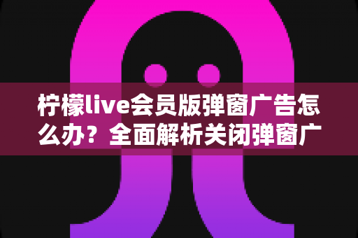 柠檬live会员版弹窗广告怎么办？全面解析关闭弹窗广告的有效方法与实用预防技巧