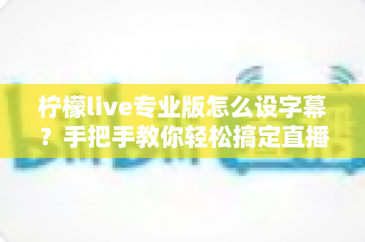 柠檬live专业版怎么设字幕？手把手教你轻松搞定直播字幕设置全攻略