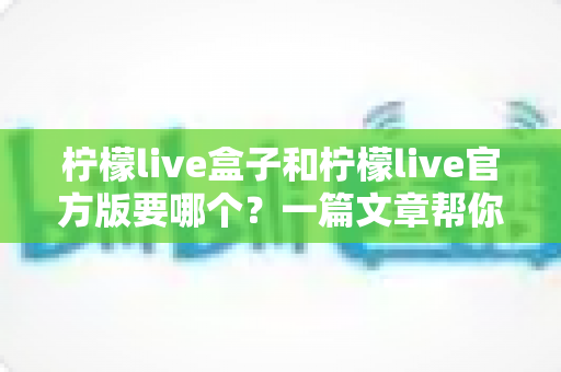 柠檬live盒子和柠檬live官方版要哪个？一篇文章帮你彻底搞懂差异与选择