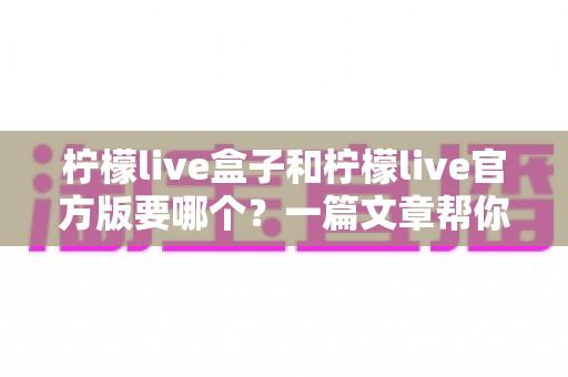 柠檬live盒子和柠檬live官方版要哪个？一篇文章帮你彻底搞懂差异与选择