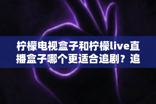 柠檬电视盒子和柠檬live直播盒子哪个更适合追剧？追剧党必看的深度对比选购指南