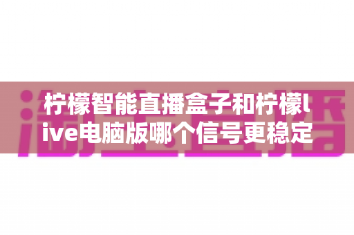 柠檬智能直播盒子和柠檬live电脑版哪个信号更稳定?深度对比解析帮你选对直播设备 柠檬智能直播盒子和柠檬live电脑版哪个信号更稳定?深度对比解析帮你选对直播设备