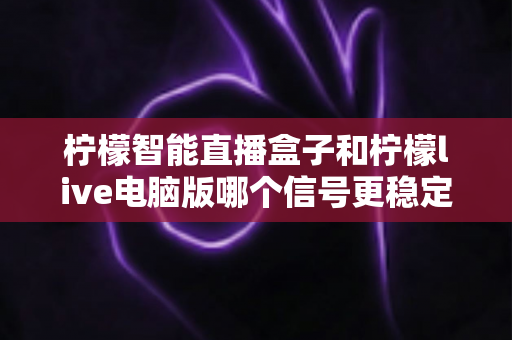 柠檬智能直播盒子和柠檬live电脑版哪个信号更稳定?深度对比解析帮你选对直播设备 柠檬智能直播盒子和柠檬live电脑版哪个信号更稳定?深度对比解析帮你选对直播设备