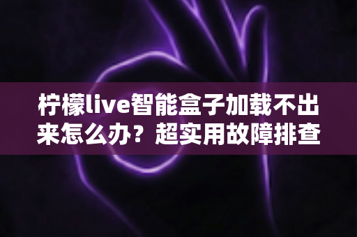 柠檬live智能盒子加载不出来怎么办？超实用故障排查指南，手把手教你快速恢复观看