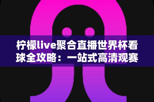 柠檬live聚合直播世界杯看球全攻略:一站式高清观赛体验指南 柠檬live聚合直播世界杯看球全攻略:一站式高清观赛体验指南