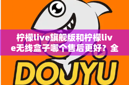柠檬live旗舰版和柠檬live无线盒子哪个售后更好?全面对比分析与选购避坑指南 柠檬live旗舰版和柠檬live无线盒子哪个售后更好?全面对比分析与选购避坑指南