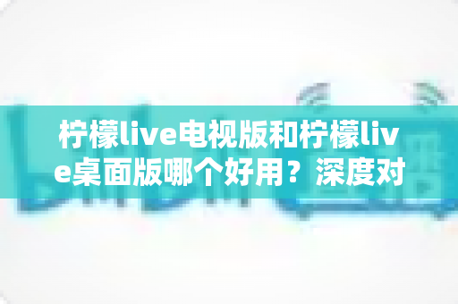 柠檬live电视版和柠檬live桌面版哪个好用？深度对比评测，帮你找到最适合的观看方案