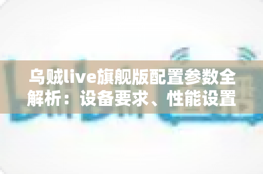 乌贼live旗舰版配置参数全解析：设备要求、性能设置与优化技巧一站式指南