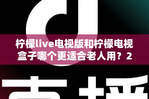柠檬live电视版和柠檬电视盒子哪个更适合老人用?2025最新老人友好型电视观影方案深度评测与选购指南 柠檬live电视版和柠檬电视盒子哪个更适合老人用?2025最新老人友好型电视观影方案深度评测与选购指南