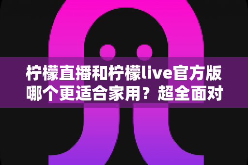 柠檬直播和柠檬live官方版哪个更适合家用?超全面对比评测与家庭选购指南 柠檬直播和柠檬live官方版哪个更适合家用?超全面对比评测与家庭选购指南