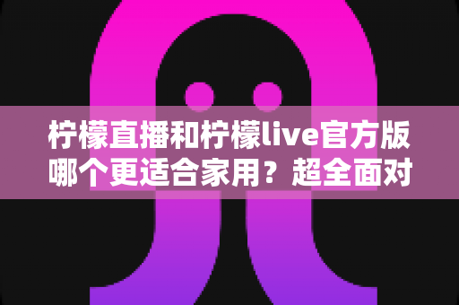 柠檬直播和柠檬live官方版哪个更适合家用?超全面对比评测与家庭选购指南 柠檬直播和柠檬live官方版哪个更适合家用?超全面对比评测与家庭选购指南