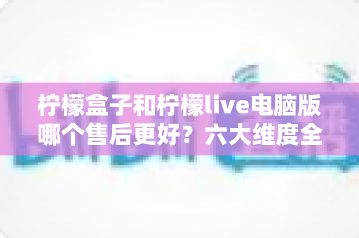 柠檬盒子和柠檬live电脑版哪个售后更好?六大维度全方位售后服务对比评测指南 柠檬盒子和柠檬live电脑版哪个售后更好?六大维度全方位售后服务对比评测指南