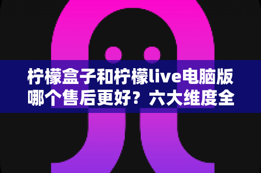 柠檬盒子和柠檬live电脑版哪个售后更好?六大维度全方位售后服务对比评测指南 柠檬盒子和柠檬live电脑版哪个售后更好?六大维度全方位售后服务对比评测指南
