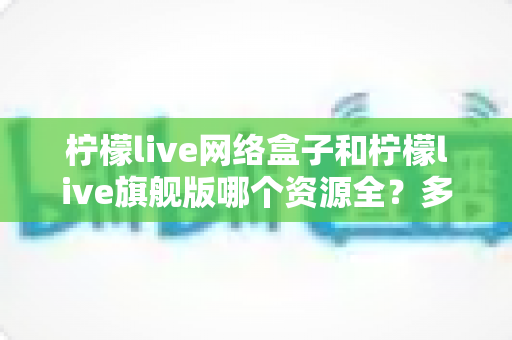柠檬live网络盒子和柠檬live旗舰版哪个资源全?多维度深度对比帮你选对版本 柠檬live网络盒子和柠檬live旗舰版哪个资源全?多维度深度对比帮你选对版本