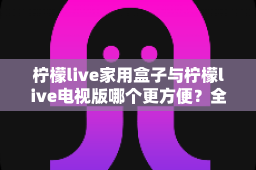 柠檬live家用盒子与柠檬live电视版哪个更方便?全方位对比解析帮你选出最佳观影方案 柠檬live家用盒子与柠檬live电视版哪个更方便?全方位对比解析帮你选出最佳观影方案