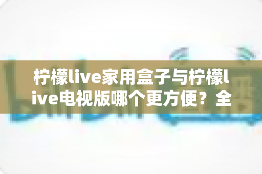 柠檬live家用盒子与柠檬live电视版哪个更方便?全方位对比解析帮你选出最佳观影方案 柠檬live家用盒子与柠檬live电视版哪个更方便?全方位对比解析帮你选出最佳观影方案