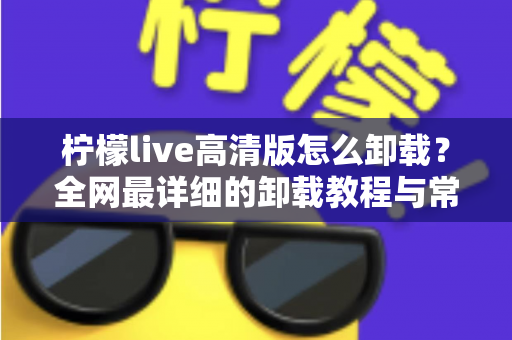柠檬live高清版怎么卸载?全网最详细的卸载教程与常见问题一站式解决方案 柠檬live高清版怎么卸载?全网最详细的卸载教程与常见问题一站式解决方案
