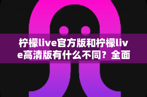 柠檬live官方版和柠檬live高清版有什么不同？全面解析两大版本差异与选择指南