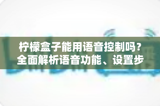 柠檬盒子能用语音控制吗?全面解析语音功能、设置步骤与实用技巧 柠檬盒子能用语音控制吗?全面解析语音功能、设置步骤与实用技巧