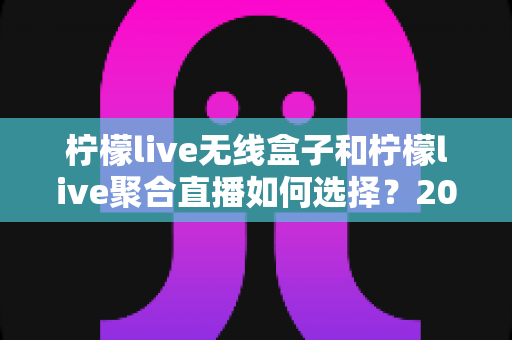 柠檬live无线盒子和柠檬live聚合直播如何选择？2025年最全选购指南深度解析