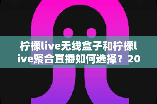 柠檬live无线盒子和柠檬live聚合直播如何选择？2025年最全选购指南深度解析