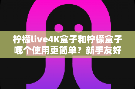 柠檬live4K盒子和柠檬盒子哪个使用更简单?新手友好度全面对比指南 柠檬live4K盒子和柠檬盒子哪个使用更简单?新手友好度全面对比指南
