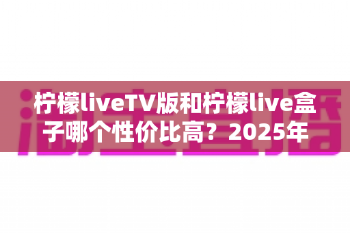 柠檬liveTV版和柠檬live盒子哪个性价比高？2025年深度对比评测与选购避坑指南
