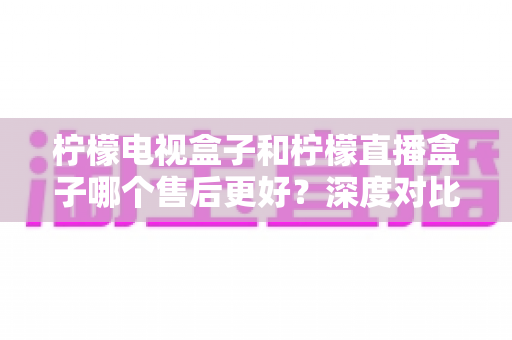 柠檬电视盒子和柠檬直播盒子哪个售后更好？深度对比分析与选购避坑指南