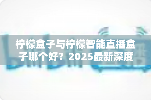 柠檬盒子与柠檬智能直播盒子哪个好？2025最新深度对比评测与避坑选购指南