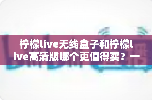 柠檬live无线盒子和柠檬live高清版哪个更值得买？一文学会根据需求做出最优选择