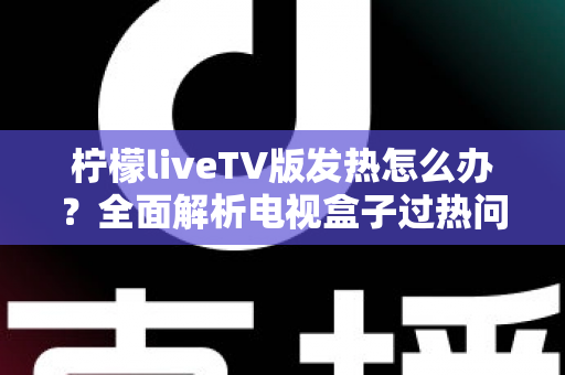柠檬liveTV版发热怎么办？全面解析电视盒子过热问题与实用降温方案