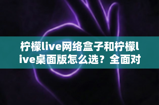 柠檬live网络盒子和柠檬live桌面版怎么选？全面对比解析助你找到最适合的观看方案