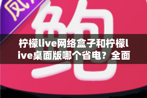 柠檬live网络盒子和柠檬live桌面版哪个省电?全面功耗对比与省电选购指南 柠檬live网络盒子和柠檬live桌面版哪个省电?全面功耗对比与省电选购指南