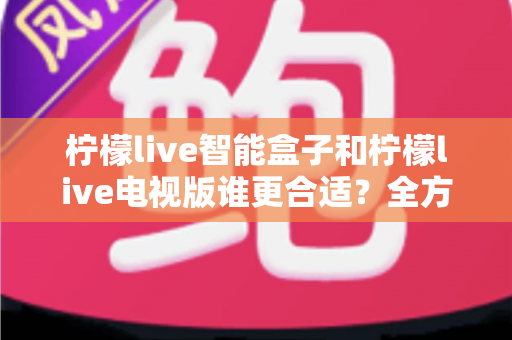 柠檬live智能盒子和柠檬live电视版谁更合适？全方位深度对比指南，看完不踩坑