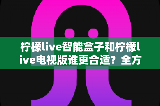 柠檬live智能盒子和柠檬live电视版谁更合适？全方位深度对比指南，看完不踩坑