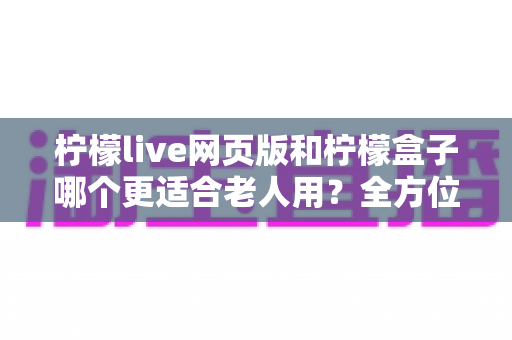 柠檬live网页版和柠檬盒子哪个更适合老人用?全方位对比分析帮您选出最佳方案 柠檬live网页版和柠檬盒子哪个更适合老人用?全方位对比分析帮您选出最佳方案