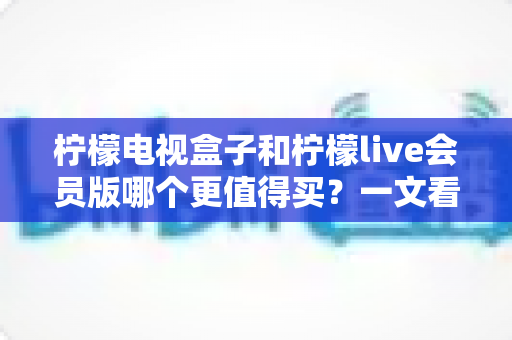 柠檬电视盒子和柠檬live会员版哪个更值得买?一文看懂差异,选对不花冤枉钱 柠檬电视盒子和柠檬live会员版哪个更值得买?一文看懂差异,选对不花冤枉钱