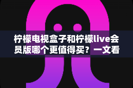 柠檬电视盒子和柠檬live会员版哪个更值得买?一文看懂差异,选对不花冤枉钱 柠檬电视盒子和柠檬live会员版哪个更值得买?一文看懂差异,选对不花冤枉钱