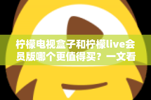 柠檬电视盒子和柠檬live会员版哪个更值得买？一文看懂差异，选对不花冤枉钱