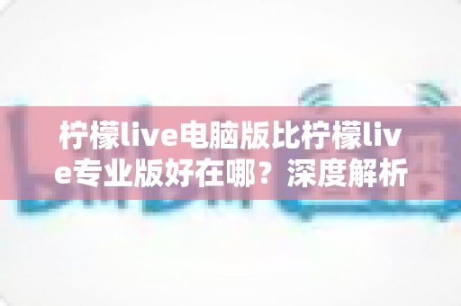 柠檬live电脑版比柠檬live专业版好在哪?深度解析电脑版五大核心优势与使用价值 柠檬live电脑版比柠檬live专业版好在哪?深度解析电脑版五大核心优势与使用价值