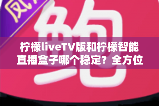 柠檬liveTV版和柠檬智能直播盒子哪个稳定?全方位对比分析帮你选出更省心的大屏观影方案 柠檬liveTV版和柠檬智能直播盒子哪个稳定?全方位对比分析帮你选出更省心的大屏观影方案