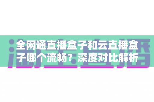 全网通直播盒子和云直播盒子哪个流畅？深度对比解析与实用选购指南