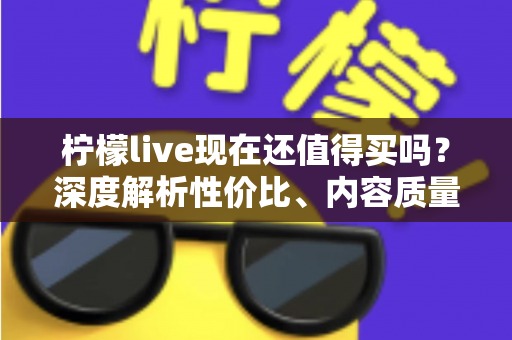 柠檬live现在还值得买吗?深度解析性价比、内容质量与购买建议 柠檬live现在还值得买吗?深度解析性价比、内容质量与购买建议