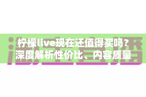 柠檬live现在还值得买吗?深度解析性价比、内容质量与购买建议 柠檬live现在还值得买吗?深度解析性价比、内容质量与购买建议